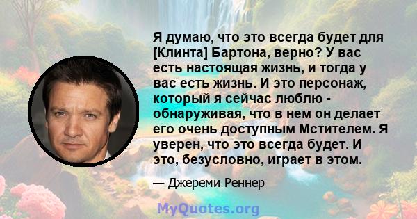 Я думаю, что это всегда будет для [Клинта] Бартона, верно? У вас есть настоящая жизнь, и тогда у вас есть жизнь. И это персонаж, который я сейчас люблю - обнаруживая, что в нем он делает его очень доступным Мстителем. Я 