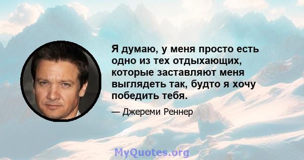 Я думаю, у меня просто есть одно из тех отдыхающих, которые заставляют меня выглядеть так, будто я хочу победить тебя.