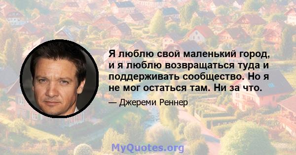 Я люблю свой маленький город, и я люблю возвращаться туда и поддерживать сообщество. Но я не мог остаться там. Ни за что.