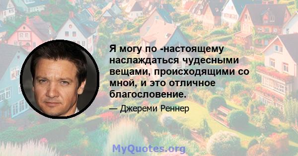 Я могу по -настоящему наслаждаться чудесными вещами, происходящими со мной, и это отличное благословение.