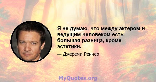 Я не думаю, что между актером и ведущим человеком есть большая разница, кроме эстетики.