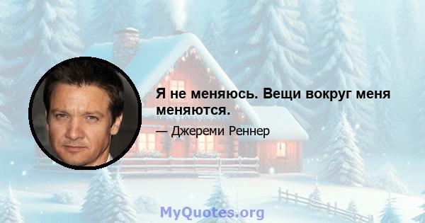 Я не меняюсь. Вещи вокруг меня меняются.