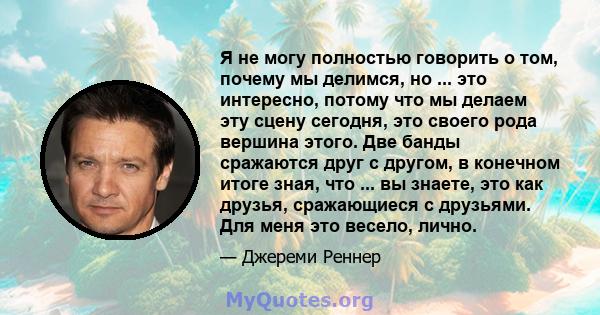 Я не могу полностью говорить о том, почему мы делимся, но ... это интересно, потому что мы делаем эту сцену сегодня, это своего рода вершина этого. Две банды сражаются друг с другом, в конечном итоге зная, что ... вы