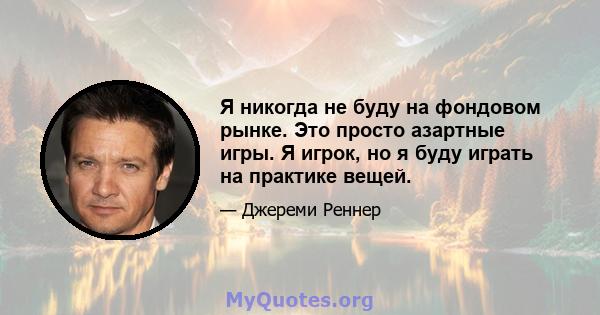 Я никогда не буду на фондовом рынке. Это просто азартные игры. Я игрок, но я буду играть на практике вещей.