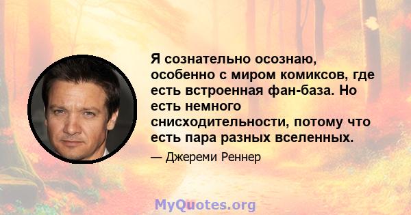 Я сознательно осознаю, особенно с миром комиксов, где есть встроенная фан-база. Но есть немного снисходительности, потому что есть пара разных вселенных.