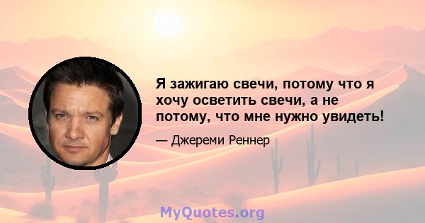 Я зажигаю свечи, потому что я хочу осветить свечи, а не потому, что мне нужно увидеть!