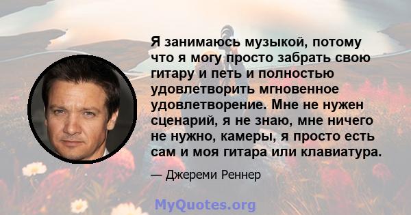 Я занимаюсь музыкой, потому что я могу просто забрать свою гитару и петь и полностью удовлетворить мгновенное удовлетворение. Мне не нужен сценарий, я не знаю, мне ничего не нужно, камеры, я просто есть сам и моя гитара 