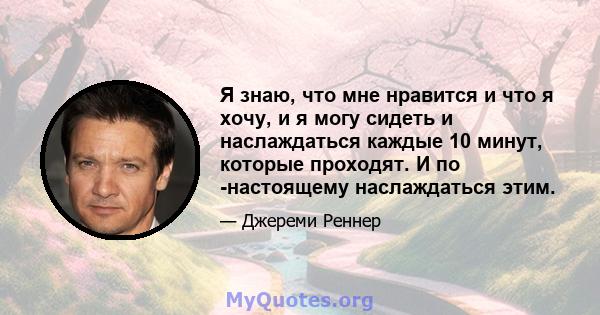 Я знаю, что мне нравится и что я хочу, и я могу сидеть и наслаждаться каждые 10 минут, которые проходят. И по -настоящему наслаждаться этим.