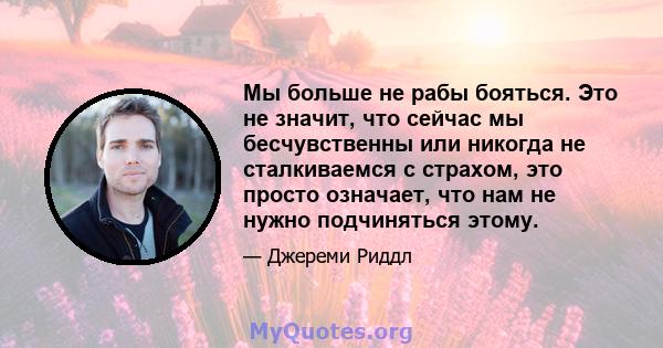 Мы больше не рабы бояться. Это не значит, что сейчас мы бесчувственны или никогда не сталкиваемся с страхом, это просто означает, что нам не нужно подчиняться этому.