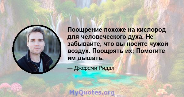 Поощрение похоже на кислород для человеческого духа. Не забывайте, что вы носите чужой воздух. Поощрять их; Помогите им дышать.