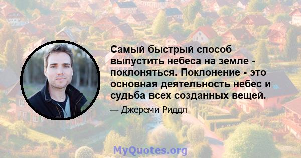 Самый быстрый способ выпустить небеса на земле - поклоняться. Поклонение - это основная деятельность небес и судьба всех созданных вещей.