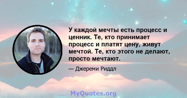 У каждой мечты есть процесс и ценник. Те, кто принимает процесс и платят цену, живут мечтой. Те, кто этого не делают, просто мечтают.