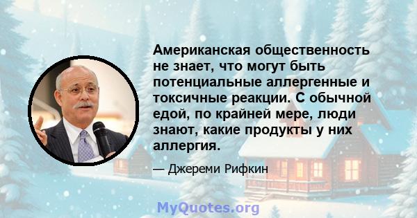 Американская общественность не знает, что могут быть потенциальные аллергенные и токсичные реакции. С обычной едой, по крайней мере, люди знают, какие продукты у них аллергия.