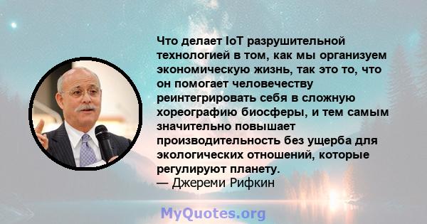 Что делает IoT разрушительной технологией в том, как мы организуем экономическую жизнь, так это то, что он помогает человечеству реинтегрировать себя в сложную хореографию биосферы, и тем самым значительно повышает