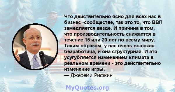 Что действительно ясно для всех нас в бизнес -сообществе, так это то, что ВВП замедляется везде. И причина в том, что производительность снижается в течение 15 или 20 лет по всему миру. Таким образом, у нас очень