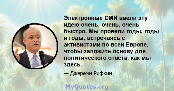 Электронные СМИ ввели эту идею очень, очень, очень быстро. Мы провели годы, годы и годы, встречаясь с активистами по всей Европе, чтобы заложить основу для политического ответа, как мы здесь.