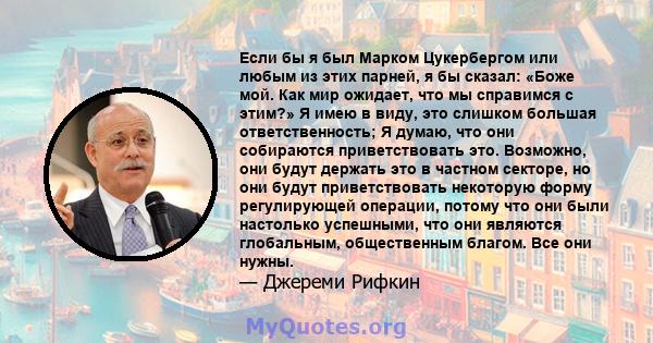 Если бы я был Марком Цукербергом или любым из этих парней, я бы сказал: «Боже мой. Как мир ожидает, что мы справимся с этим?» Я имею в виду, это слишком большая ответственность; Я думаю, что они собираются