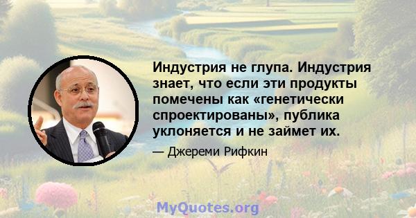 Индустрия не глупа. Индустрия знает, что если эти продукты помечены как «генетически спроектированы», публика уклоняется и не займет их.