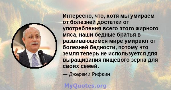 Интересно, что, хотя мы умираем от болезней достатки от употребления всего этого жирного мяса, наши бедные братья в развивающемся мире умирают от болезней бедности, потому что земля теперь не используется для