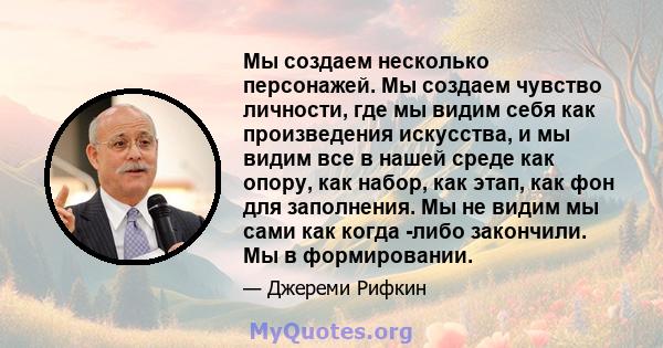 Мы создаем несколько персонажей. Мы создаем чувство личности, где мы видим себя как произведения искусства, и мы видим все в нашей среде как опору, как набор, как этап, как фон для заполнения. Мы не видим мы сами как