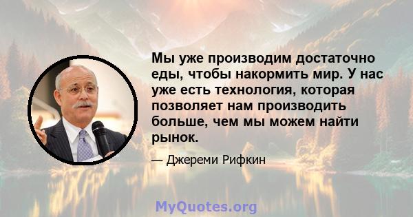 Мы уже производим достаточно еды, чтобы накормить мир. У нас уже есть технология, которая позволяет нам производить больше, чем мы можем найти рынок.