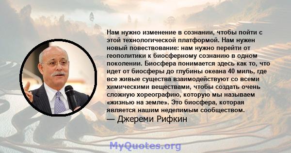 Нам нужно изменение в сознании, чтобы пойти с этой технологической платформой. Нам нужен новый повествование: нам нужно перейти от геополитики к биосферному сознанию в одном поколении. Биосфера понимается здесь как то,