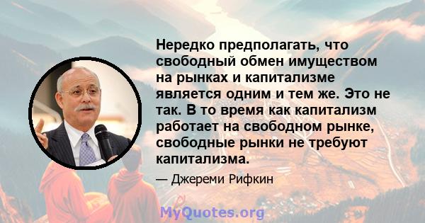 Нередко предполагать, что свободный обмен имуществом на рынках и капитализме является одним и тем же. Это не так. В то время как капитализм работает на свободном рынке, свободные рынки не требуют капитализма.