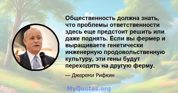 Общественность должна знать, что проблемы ответственности здесь еще предстоит решить или даже поднять. Если вы фермер и выращиваете генетически инженерную продовольственную культуру, эти гены будут переходить на другую