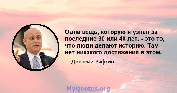 Одна вещь, которую я узнал за последние 30 или 40 лет, - это то, что люди делают историю. Там нет никакого достижения в этом.