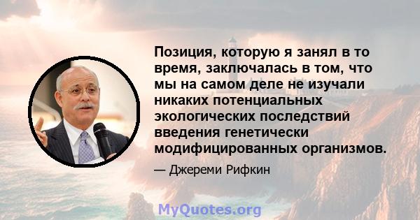 Позиция, которую я занял в то время, заключалась в том, что мы на самом деле не изучали никаких потенциальных экологических последствий введения генетически модифицированных организмов.