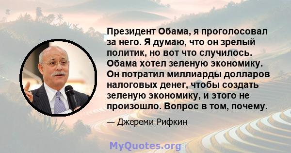 Президент Обама, я проголосовал за него. Я думаю, что он зрелый политик, но вот что случилось. Обама хотел зеленую экономику. Он потратил миллиарды долларов налоговых денег, чтобы создать зеленую экономику, и этого не