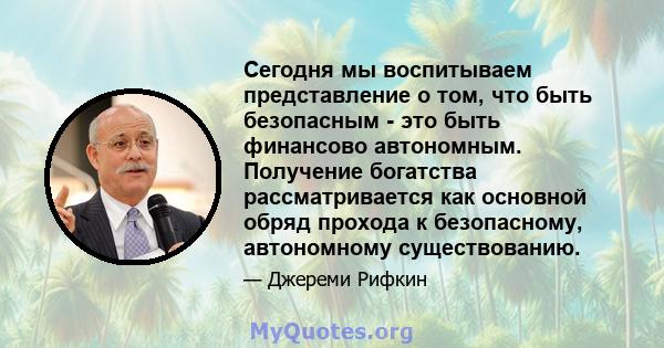 Сегодня мы воспитываем представление о том, что быть безопасным - это быть финансово автономным. Получение богатства рассматривается как основной обряд прохода к безопасному, автономному существованию.