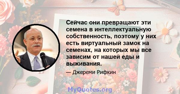 Сейчас они превращают эти семена в интеллектуальную собственность, поэтому у них есть виртуальный замок на семенах, на которых мы все зависим от нашей еды и выживания.