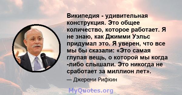 Википедия - удивительная конструкция. Это общее количество, которое работает. Я не знаю, как Джимми Уэльс придумал это. Я уверен, что все мы бы сказали: «Это самая глупая вещь, о которой мы когда -либо слышали. Это