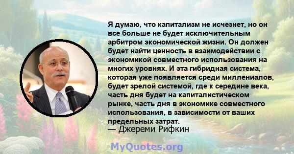 Я думаю, что капитализм не исчезнет, ​​но он все больше не будет исключительным арбитром экономической жизни. Он должен будет найти ценность в взаимодействии с экономикой совместного использования на многих уровнях. И