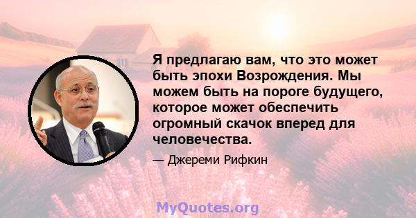 Я предлагаю вам, что это может быть эпохи Возрождения. Мы можем быть на пороге будущего, которое может обеспечить огромный скачок вперед для человечества.