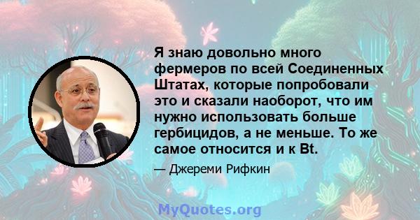 Я знаю довольно много фермеров по всей Соединенных Штатах, которые попробовали это и сказали наоборот, что им нужно использовать больше гербицидов, а не меньше. То же самое относится и к Bt.