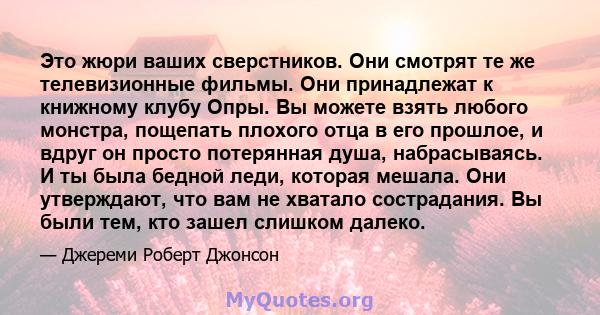 Это жюри ваших сверстников. Они смотрят те же телевизионные фильмы. Они принадлежат к книжному клубу Опры. Вы можете взять любого монстра, пощепать плохого отца в его прошлое, и вдруг он просто потерянная душа,