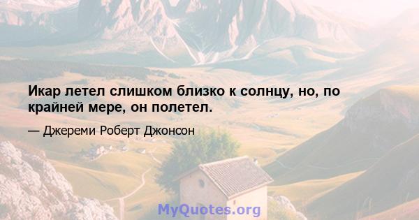 Икар летел слишком близко к солнцу, но, по крайней мере, он полетел.