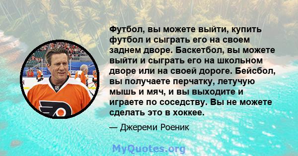 Футбол, вы можете выйти, купить футбол и сыграть его на своем заднем дворе. Баскетбол, вы можете выйти и сыграть его на школьном дворе или на своей дороге. Бейсбол, вы получаете перчатку, летучую мышь и мяч, и вы