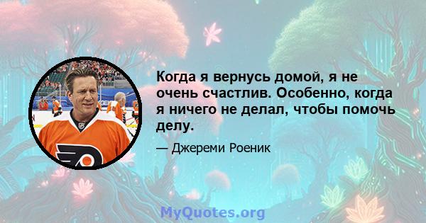 Когда я вернусь домой, я не очень счастлив. Особенно, когда я ничего не делал, чтобы помочь делу.