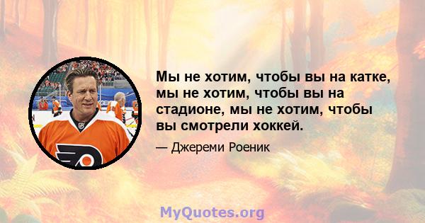 Мы не хотим, чтобы вы на катке, мы не хотим, чтобы вы на стадионе, мы не хотим, чтобы вы смотрели хоккей.