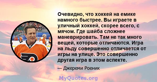 Очевидно, что хоккей на емике намного быстрее. Вы играете в уличный хоккей, скорее всего, с мячом. Где шайба сложнее маневрировать. Там не так много вещей, которые отличаются. Игра на льду совершенно отличается от игры