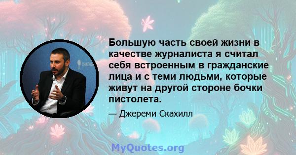 Большую часть своей жизни в качестве журналиста я считал себя встроенным в гражданские лица и с теми людьми, которые живут на другой стороне бочки пистолета.