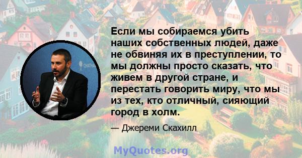 Если мы собираемся убить наших собственных людей, даже не обвиняя их в преступлении, то мы должны просто сказать, что живем в другой стране, и перестать говорить миру, что мы из тех, кто отличный, сияющий город в холм.