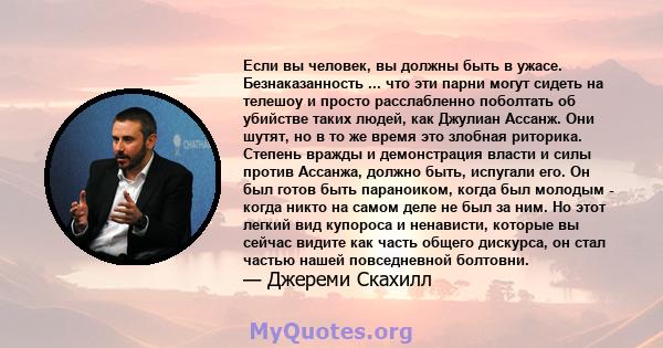 Если вы человек, вы должны быть в ужасе. Безнаказанность ... что эти парни могут сидеть на телешоу и просто расслабленно поболтать об убийстве таких людей, как Джулиан Ассанж. Они шутят, но в то же время это злобная