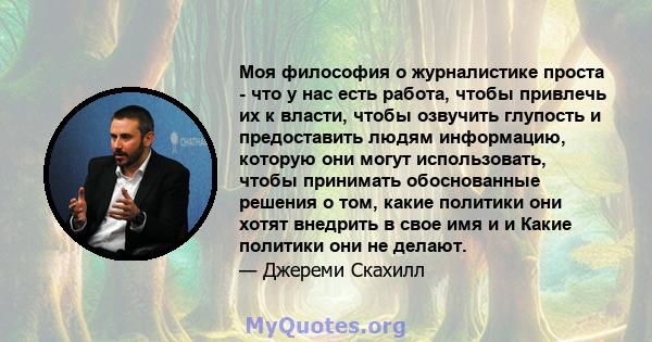 Моя философия о журналистике проста - что у нас есть работа, чтобы привлечь их к власти, чтобы озвучить глупость и предоставить людям информацию, которую они могут использовать, чтобы принимать обоснованные решения о