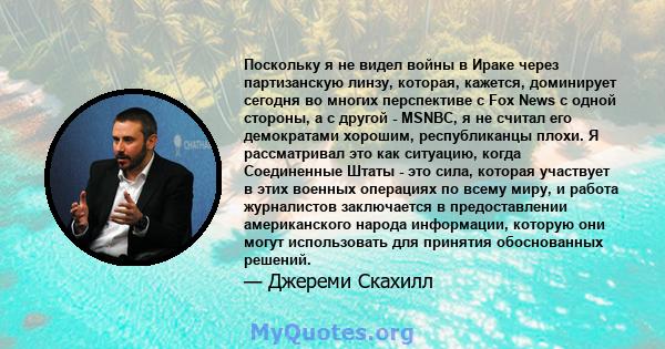 Поскольку я не видел войны в Ираке через партизанскую линзу, которая, кажется, доминирует сегодня во многих перспективе с Fox News с одной стороны, а с другой - MSNBC, я не считал его демократами хорошим, республиканцы