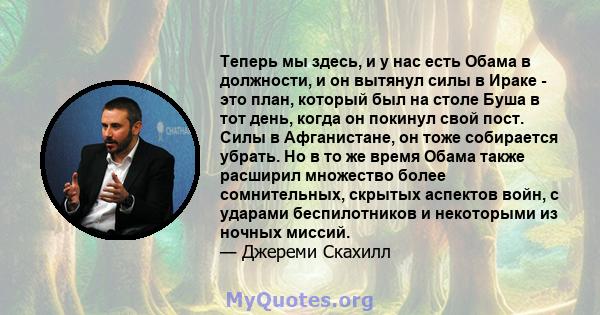 Теперь мы здесь, и у нас есть Обама в должности, и он вытянул силы в Ираке - это план, который был на столе Буша в тот день, когда он покинул свой пост. Силы в Афганистане, он тоже собирается убрать. Но в то же время