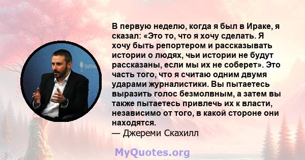 В первую неделю, когда я был в Ираке, я сказал: «Это то, что я хочу сделать. Я хочу быть репортером и рассказывать истории о людях, чьи истории не будут рассказаны, если мы их не соберет». Это часть того, что я считаю